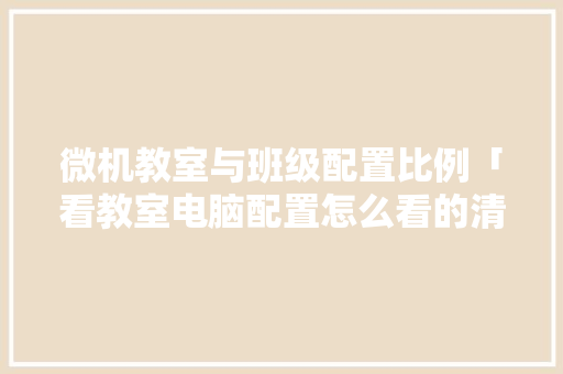 微机教室与班级配置比例「看教室电脑配置怎么看的清楚」 微机教室与班级配置比例「看教室电脑配置怎么看的清楚」 电脑基础