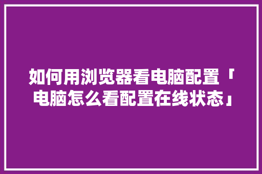 如何用浏览器看电脑配置「电脑怎么看配置在线状态」 如何用浏览器看电脑配置「电脑怎么看配置在线状态」 编程语言