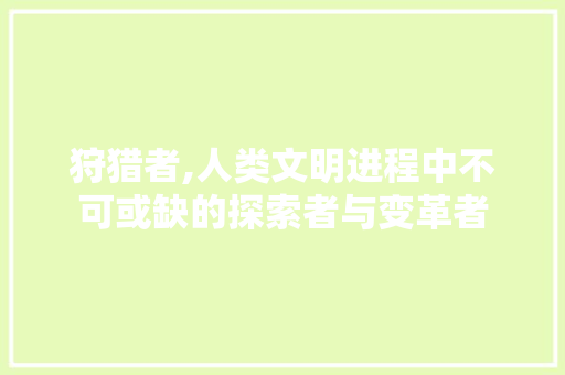 狩猎者,人类文明进程中不可或缺的探索者与变革者