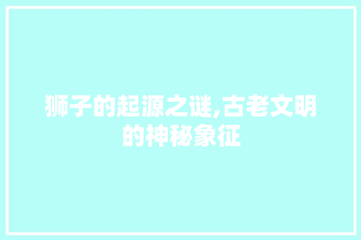 狮子的起源之谜,古老文明的神秘象征