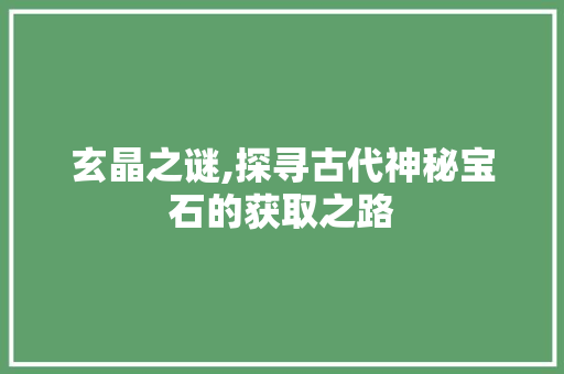 玄晶之谜,探寻古代神秘宝石的获取之路