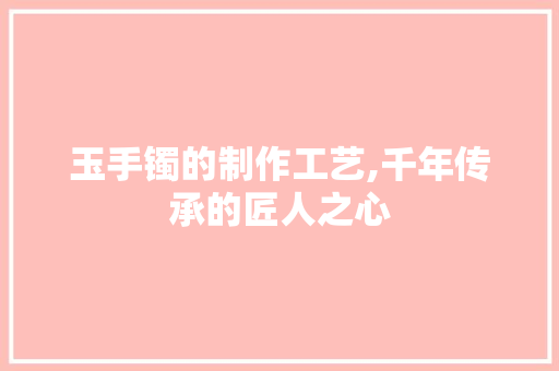玉手镯的制作工艺,千年传承的匠人之心