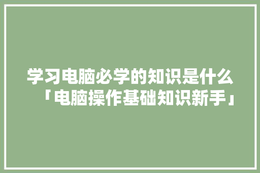 学习电脑必学的知识是什么「电脑操作基础知识新手」 学习电脑必学的知识是什么「电脑操作基础知识新手」 操作系统