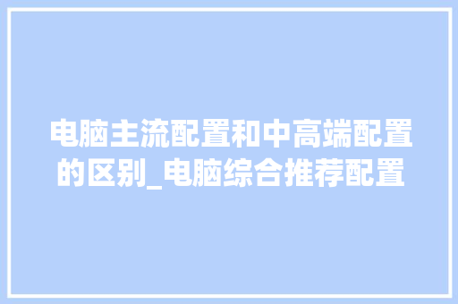 电脑主流配置和中高端配置的区别_电脑综合推荐配置怎么看的 编程语言