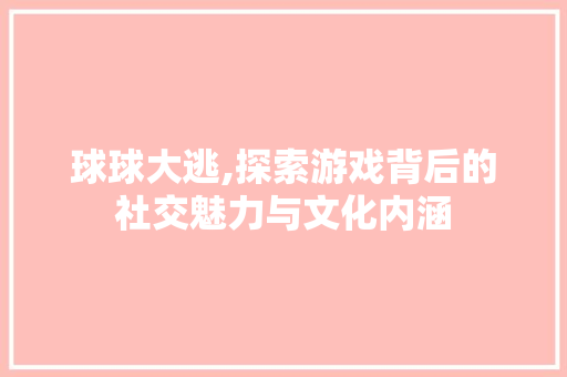 球球大逃,探索游戏背后的社交魅力与文化内涵