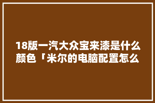 18版一汽大众宝来漆是什么颜色「米尔的电脑配置怎么看的」 18版一汽大众宝来漆是什么颜色「米尔的电脑配置怎么看的」 电脑故障维修