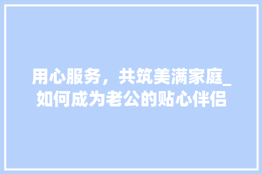 用心服务，共筑美满家庭_如何成为老公的贴心伴侣