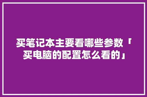 买笔记本主要看哪些参数「买电脑的配置怎么看的」 编程语言 买笔记本主要看哪些参数「买电脑的配置怎么看的」 买笔记本主要看哪些参数「买电脑的配置怎么看的」 编程语言