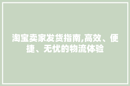 淘宝卖家发货指南,高效、便捷、无忧的物流体验 淘宝卖家发货指南,高效、便捷、无忧的物流体验