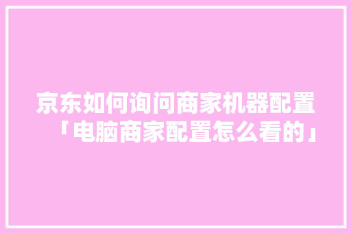 京东如何询问商家机器配置「电脑商家配置怎么看的」