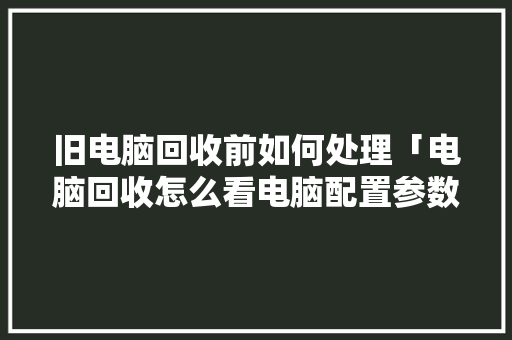 旧电脑回收前如何处理「电脑回收怎么看电脑配置参数」 旧电脑回收前如何处理「电脑回收怎么看电脑配置参数」 网络技术