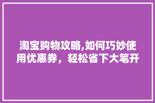 淘宝购物攻略,如何巧妙使用优惠券，轻松省下大笔开支 电脑故障维修