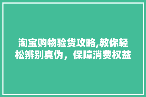 淘宝购物验货攻略,教你轻松辨别真伪，保障消费权益