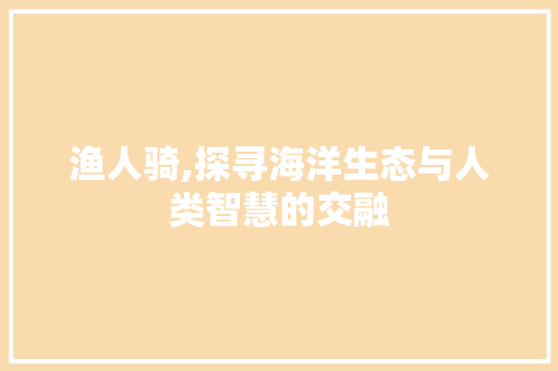 渔人骑,探寻海洋生态与人类智慧的交融 操作系统 渔人骑,探寻海洋生态与人类智慧的交融 操作系统
