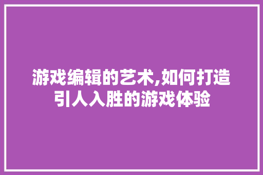 游戏编辑的艺术,如何打造引人入胜的游戏体验 操作系统
