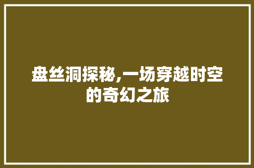 盘丝洞探秘,一场穿越时空的奇幻之旅 盘丝洞探秘,一场穿越时空的奇幻之旅