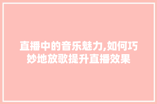 直播中的音乐魅力,如何巧妙地放歌提升直播效果