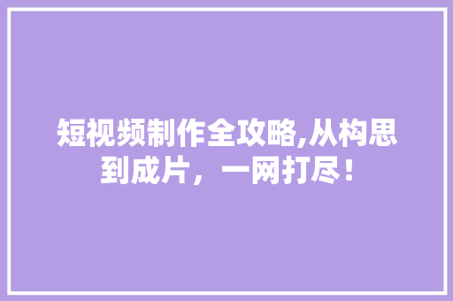 短视频制作全攻略,从构思到成片，一网打尽！
