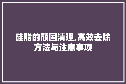 硅脂的顽固清理,高效去除方法与注意事项