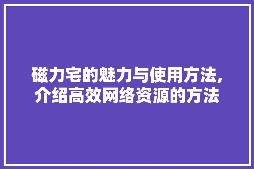 磁力宅的魅力与使用方法,介绍高效网络资源的方法