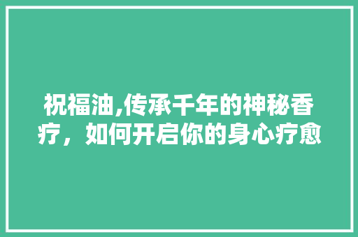 祝福油,传承千年的神秘香疗,如何开启你的身心疗愈之旅 祝福油,传承千年的神秘香疗,如何开启你的身心疗愈之旅