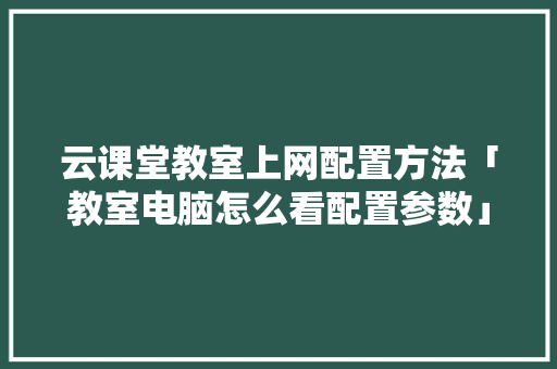 云课堂教室上网配置方法「教室电脑怎么看配置参数」 云课堂教室上网配置方法「教室电脑怎么看配置参数」 电脑故障维修