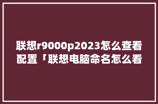 联想r9000p2023怎么查看配置「联想电脑命名怎么看配置参数」 联想r9000p2023怎么查看配置「联想电脑命名怎么看配置参数」 网络技术