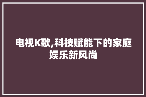 电视K歌,科技赋能下的家庭娱乐新风尚