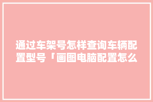 通过车架号怎样查询车辆配置型号「画图电脑配置怎么看型号啊」 编程语言 通过车架号怎样查询车辆配置型号「画图电脑配置怎么看型号啊」 通过车架号怎样查询车辆配置型号「画图电脑配置怎么看型号啊」 编程语言