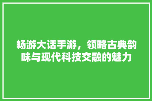 畅游大话手游，领略古典韵味与现代科技交融的魅力