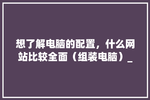 想了解电脑的配置，什么网站比较全面（组装电脑）_相似的电脑配置怎么看啊 电脑基础