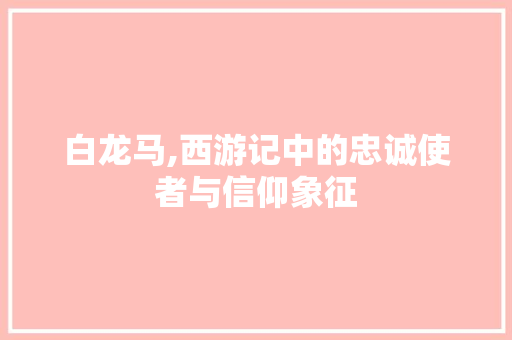 白龙马,西游记中的忠诚使者与信仰象征 操作系统 白龙马,西游记中的忠诚使者与信仰象征 操作系统