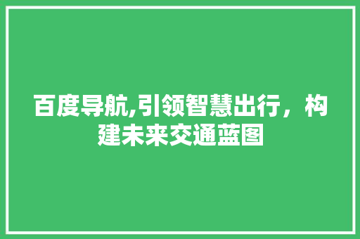 百度导航,引领智慧出行，构建未来交通蓝图
