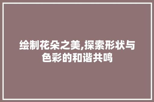 绘制花朵之美,探索形状与色彩的和谐共鸣