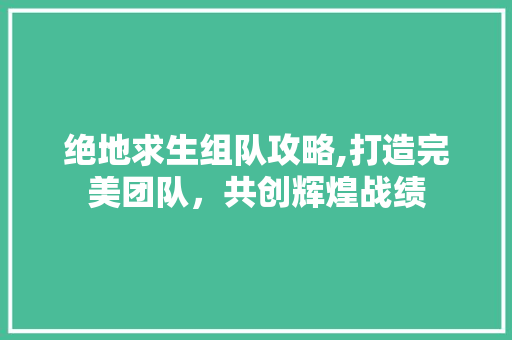 绝地求生组队攻略,打造完美团队，共创辉煌战绩