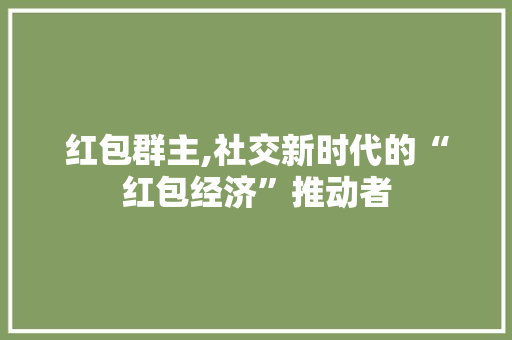 红包群主,社交新时代的“红包经济”推动者