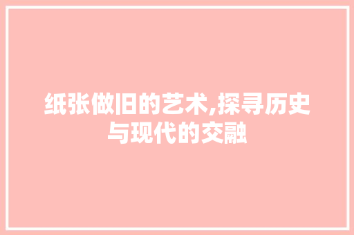 纸张做旧的艺术,探寻历史与现代的交融