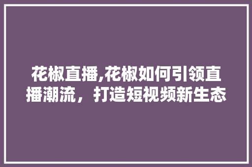 花椒直播,花椒如何引领直播潮流,打造短视频新生态 电脑基础 花椒直播,花椒如何引领直播潮流,打造短视频新生态 电脑基础