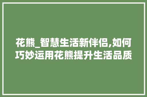 花熊_智慧生活新伴侣,如何巧妙运用花熊提升生活品质