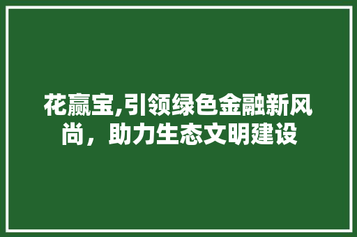 花赢宝,引领绿色金融新风尚,助力生态文明建设 网络技术 花赢宝,引领绿色金融新风尚,助力生态文明建设 网络技术