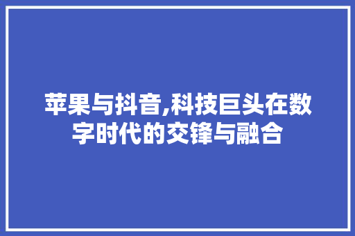 苹果与抖音,科技巨头在数字时代的交锋与融合 苹果与抖音,科技巨头在数字时代的交锋与融合
