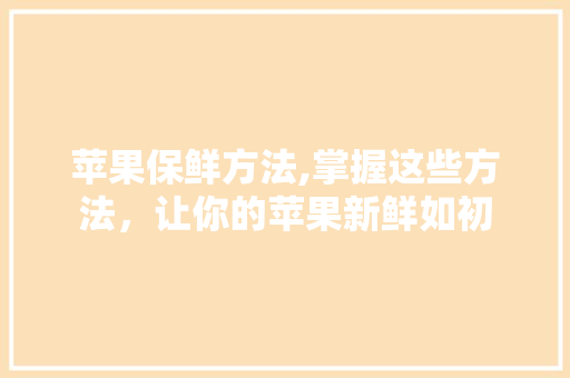 苹果保鲜方法,掌握这些方法，让你的苹果新鲜如初