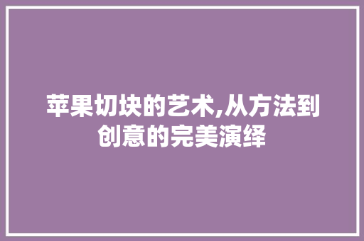 苹果切块的艺术,从方法到创意的完美演绎