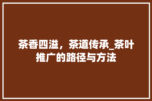 茶香四溢，茶道传承_茶叶推广的路径与方法