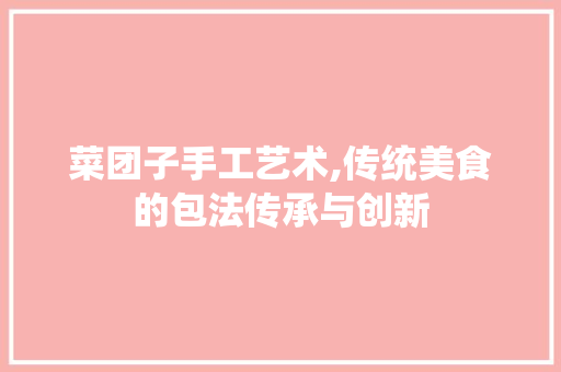 菜团子手工艺术,传统美食的包法传承与创新