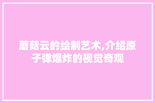 蘑菇云的绘制艺术,介绍原子弹爆炸的视觉奇观 蘑菇云的绘制艺术,介绍原子弹爆炸的视觉奇观