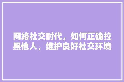 网络社交时代,如何正确拉黑他人,维护良好社交环境 网络社交时代,如何正确拉黑他人,维护良好社交环境
