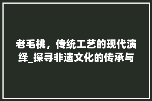 老毛桃,传统工艺的现代演绎_探寻非遗文化的传承与创新 老毛桃,传统工艺的现代演绎_探寻非遗文化的传承与创新