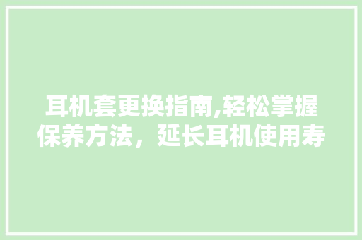 耳机套更换指南,轻松掌握保养方法，延长耳机使用寿命
