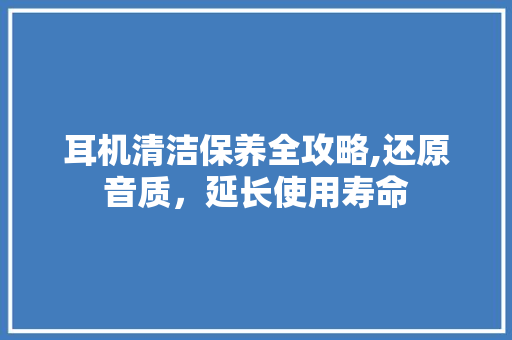 耳机清洁保养全攻略,还原音质，延长使用寿命